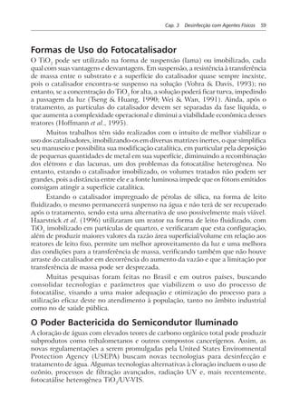 Cap. 3 Desinfecção com Agentes Físicos 59
Formas de Uso do Fotocatalisador
O TiO2
pode ser utilizado na forma de suspensão (lama) ou imobilizado, cada
qual com suas vantagens e desvantagens. Em suspensão, a resistência à transferência
de massa entre o substrato e a superfície do catalisador quase sempre inexiste,
pois o catalisador encontra-se suspenso na solução (Vohra & Davis, 1993); no
entanto, se a concentração do TiO2
for alta, a solução poderá ficar turva, impedindo
a passagem da luz (Tseng & Huang, 1990; Wei & Wan, 1991). Ainda, após o
tratamento, as partículas do catalisador devem ser separadas da fase líquida, o
que aumenta a complexidade operacional e diminui a viabilidade econômica desses
reatores (Hoffmann et al., 1995).
Muitos trabalhos têm sido realizados com o intuito de melhor viabilizar o
uso dos catalisadores, imobilizando-os em diversas matrizes inertes, o que simplifica
seu manuseio e possibilita sua modificação catalítica, em particular pela deposição
de pequenas quantidades de metal em sua superfície, diminuindo a recombinação
dos elétrons e das lacunas, um dos problemas da fotocatálise heterogênea. No
entanto, estando o catalisador imobilizado, os volumes tratados não podem ser
grandes, pois a distância entre ele e a fonte luminosa impede que os fótons emitidos
consigam atingir a superfície catalítica.
Estando o catalisador impregnado de pérolas de sílica, na forma de leito
fluidizado, o mesmo permanecerá suspenso na água e não terá de ser recuperado
após o tratamento, sendo esta uma alternativa de uso possivelmente mais viável.
Haarstrick et al. (1996) utilizaram um reator na forma de leito fluidizado, com
TiO2
imobilizado em partículas de quartzo, e verificaram que esta configuração,
além de produzir maiores valores da razão área superficial/volume em relação aos
reatores de leito fixo, permite um melhor aproveitamento da luz e uma melhora
das condições para a transferência de massa, verificando também que não houve
arraste do catalisador em decorrência do aumento da vazão e que a limitação por
transferência de massa pode ser desprezada.
Muitas pesquisas foram feitas no Brasil e em outros países, buscando
consolidar tecnologias e parâmetros que viabilizem o uso do processo de
fotocatálise, visando a uma maior adequação e otimização do processo para a
utilização eficaz deste no atendimento à população, tanto no âmbito industrial
como no de saúde pública.
O Poder Bactericida do Semicondutor Iluminado
A cloração de águas com elevados teores de carbono orgânico total pode produzir
subprodutos como trihalometanos e outros compostos cancerígenos. Assim, as
novas regulamentações a serem promulgadas pela United States Enviromnental
Protection Agency (USEPA) buscam novas tecnologias para desinfecção e
tratamento de água. Algumas tecnologias alternativas à cloração incluem o uso de
ozônio, processos de filtração avançados, radiação UV e, mais recentemente,
fotocatálise heterogênea TiO2
/UV-VIS.
 