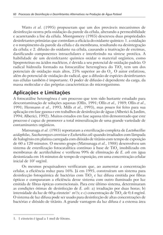 60 Processos de Desinfecção e Desinfetantes Alternativos na Produção de Água Potável
Watts et al. (1995) propuseram que um dos prováveis mecanismos de
desinfecção ocorra pela oxidação da parede da célula, alterando a permeabilidade
e acarretando a lise da célula. Montgomery (1985) descreveu duas propriedades
desinfetantes primárias que controlam a eficácia do oxidante químico: 1. a oxidação
e o rompimento da parede da célula e da membrana, resultando na desintegração
da célula; e 2. difusão do oxidante na célula, causando a inativação de enzimas,
danificando componentes intracelulares e interferindo na síntese protéica. A
habilidade de um desinfetante químico oxidar o material orgânico, como
lipoproteínas ou ácidos nucléicos, é devida a seu potencial de oxidação padrão. O
radical hidroxila formado na fotocatálise heterogênea do TiO2
tem um dos
potenciais de oxidação mais altos, 25% superior ao do O3
. O autor enfatizou,
além do potencial de oxidação do radical, que a difusão de espécies desinfetantes
nas células também é importante. O poder de difusão é dependente da carga, da
massa molecular e das próprias características do microrganismo.
Aplicações e Limitações
A fotocatálise heterogênea é um processo que tem sido bastante estudado para
descontaminação de soluções aquosas (Ollis, 1991; Ollis et al., 1989; Ollis et al.,
1991; Hermann et al., 1993; Mills et al., 1993), mas pouco foi feito para sua
aplicação em fase gasosa e em trabalhos de desinfecção de águas (Alberici & Jardim,
1994; Alberici, 1992). Muitos estudos em fase aquosa têm demonstrado que este
processo é capaz de promover a total mineralização de uma grande variedade de
contaminantes orgânicos.
Matsunaga et al. (1985) reportaram a esterilização completa de Lactobacillus
acidophilus, Saccharomyces cerevisiae e Escherichia coli quando irradiados com lâmpada
de halogênio em platina carregada com dióxido de titânio com tempo de exposição
de 60 a 120 minutos. O mesmo grupo (Matsunaga et al., 1988) desenvolveu um
sistema de esterilização fotocatalítica contínuo à base de TiO2
imobilizado em
membranas de acetilcelulose e verificou 99% de eliminação de E. coli em água
desionizada em 16 minutos de tempo de exposição, em uma concentração celular
inicial de 102
org/ml.
Os mesmos pesquisadores verificaram que, ao aumentar a concentração
celular, a eficiência reduz para 16%. Já em 1995, construíram um sistema para
desinfecção fotoquímica de bactérias com TiO2
e luz difusa emitida por fibras
ópticas e compararam a eficiência desse sistema com outro iluminado por luz
emitida de fibras ópticas convencionais. Para este último sistema, determinaram
as condições ótimas de desinfecção de E. coli: a) irradiação por duas horas; b)
intensidade da luz de 60 µ einstein1
m2
/s; e c) concentração de TiO2
de 0,4 mg/ml.
O sistema de luz difusa pode ser usado para desinfecção de altas concentrações de
bactérias e dióxido de titânio. A grande vantagem da luz difusa é a extensa área
1. 1 einstein é igual a 1 mol de fótons.
 