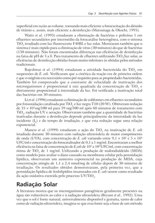 Cap. 3 Desinfecção com Agentes Físicos 61
superficial em razão ao volume, tornando mais eficiente a fotoexcitação do dióxido
de titânio e, assim, mais eficiente a desinfecção (Matsunaga & Okochi, 1995).
Watts et al. (1995) estudaram a eliminação de bactérias e polivírus 1 em
efluentes secundários por intermédio da fotocatálise heterogênea, com o sistema
TiO2
irradiado com luz fluorescente F40BL e luz solar. Mostraram também que o
sistema é mais rápido para a eliminação de vírus (30 minutos) do que de bactérias
(150 minutos). Não foram encontradas diferenças nas eficiências de desinfecção
na faixa de pH de 5 a 8. Para tratamento de efluentes utilizando TiO2
/luz solar, as
eficiências de desinfecção obtidas foram muito inferiores às obtidas pelos métodos
tradicionais.
Rajeshwar et al. (1994) estudaram a atividade bactericida do TiO2
em
suspensões de E. coli. Verificaram que a cinética da reação era de primeira ordem
e que o oxigênio era necessário como pré-requisito para as propriedades bactericidas.
Também foi comprovado que a constante de velocidade de inativação dos
microrganismos é proporcional à raiz quadrada da concentração de TiO2
e
diretamente proporcional à intensidade da luz. Foi verificada a inativação total
das bactérias em 30 minutos.
Li et al. (1996) estudaram a eliminação de coliformes em efluentes secundários
por fotooxidação catalisada por TiO2
e luz negra T10 (20 W). Obtiveram redução
de 35 × 103
org/100 ml para 59 org/100 ml após 60 minutos de tratamento com
TiO2
, radiação UV e aeração. Observaram também que a quantidade de bactérias
inativadas durante a desinfecção depende principalmente da intensidade da luz
incidente (I0
) e do tempo de irradiação, e que esta redução segue uma relação
exponencial.
Maness et al. (1999) estudaram a ação do TiO2
na inativação de E. coli
irradiada durante 30 minutos com radiação ultravioleta de maior comprimento
de onda (UVA), com concentração de E. coli variando entre 9,1 × 102
e 5 × 108
UFC/ml e concentração do fotocatalisador de 0,1 a 1 mg/ml. Encontraram a melhor
eficiência na faixa de concentração de E.coli de 103
a 108
UFC/ml, com concentração
ótima de TiO2
de 1 mg/ml. Utilizando a produção de malondialdeído (MDA)
como modelo para avaliar o dano causado na membrana celular pela peroxidação
lipídica, observaram um aumento exponencial na produção de MDA, cuja
concentração atingiu de 1,1 a 2,4 nmol/mg de células depois de 30 minutos de
irradiação. Os resultados obtidos demonstraram, pela primeira vez, que a
peroxidação lipídica de fosfolipídios insaturados em E. coli ocorre como resultado
da ação oxidativa exercida pelo processo UV/TiO2
.
Radiação Solar
A literatura mostra que os microrganismos patogênicos geralmente presentes na
água são vulneráveis ao calor e à radiação ultravioleta (Bryant et al., 1992). Uma
vez que o sol é fonte natural, universalmente disponível e gratuita, tanto de calor
como de radiação ultravioleta, imagina-se que essa fonte seja a base de um método
 