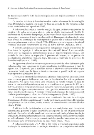 62 Processos de Desinfecção e Desinfetantes Alternativos na Produção de Água Potável
de desinfecção efetivo e de baixo custo para uso em regiões afastadas e menos
favorecidas.
Os estudos relativos à desinfecção solar, conhecida como Sodis (do inglês
Solar Disinfection), tiveram seu início no final da década de 70, passando a ter
maior reconhecimento a partir de 1985.
A radiação solar, aplicada para desinfecção de água, utilizando recipientes de
plástico e de vidro, mostrou-se efetiva, pois foi obtida inativação de 99,9% de
coliformes em 95 minutos de exposição, ao passo que foram necessários 630 minutos
para se obter a mesma eficiência com luz artificial. O componente da radiação solar
mais efetivo na destruição de microrganismos parece ser a radiação ultravioleta
com comprimento de onda na faixa de 320 a 400 nm e, em menor grau, a luz visível
(violeta e azul) com comprimento de onda de 400 a 490 nm (Acra et al., 1984).
A completa eliminação dos organismos patogênicos requer um mínimo de
duas horas de exposição à radiação solar direta de 600 W/m2
. É recomendado
como fator de segurança, principalmente para as regiões tropicais úmidas, um
período de cinco horas de exposição. A presença de nuvens, ou de potenciais
interferências climáticas (fumaça, fog), diminui a eficiência do processo de
desinfecção (Zapp et al., 1987).
As águas com elevadas contaminações não são desinfetadas facilmente pela
radiação solar, nem tampouco as águas com elevada turbidez, como é o caso de
alguns rios. É esperado que a turbidez atenue o efeito da radiação solar e que
elementos nutritivos da água residuária facultem a proliferação de alguns
microrganismos (Odeyemi, 1986).
O formato e o tamanho do recipiente utilizado para expor as amostras ao sol
mostraram-se pouco influentes na taxa de inativação dos microrganismos
indicadores. No Egito, mostrou-se uma tendência de rápida redução na taxa de
morte ou inativação bacteriana em amostras contidas em recipientes de 500 ml e
100 ml. Ambos os recipientes possuíam tamanho pequeno, tipicamente utilizados
para coleta de água e armazenamento, como garrafas, comumente utilizadas em
países em desenvolvimento. A posição vertical ou horizontal de exposição ao sol
também produziu pouco efeito na eficiência do processo (Arafa, 1985).
A cor do recipiente é uma variável a ser considerada. No caso da utilização
de recipientes de vidro ou plástico, deve-se dar preferência aos incolores. Recipientes
transparentes de cor marrom, verde, amarela ou vermelha não são aconselhados
(Arafa, 1985).
A eficiência da desinfecção será maior em recipientes que possuírem
transmitância próxima à região ultravioleta do espectro de luz. O grau de maior
letalidade observado está relacionado aos comprimentos de onda próximos à radiação
ultravioleta. Os recipientes metálicos com superfície aberta e reflexão interior podem
ser utilizados com eficiência no processo de desinfecção solar. No entanto, o tempo
de exposição deve ser maior que uma ou duas horas (Baldi, 1987).
A radiação ultravioleta UV A (320 a 400 nm) é a principal responsável pela
inativação de microrganismos, e a radiação ultravioleta de comprimento de onda
 