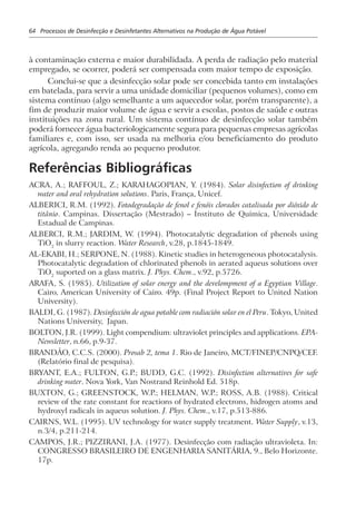 64 Processos de Desinfecção e Desinfetantes Alternativos na Produção de Água Potável
à contaminação externa e maior durabilidada. A perda de radiação pelo material
empregado, se ocorrer, poderá ser compensada com maior tempo de exposição.
Conclui-se que a desinfecção solar pode ser concebida tanto em instalações
em batelada, para servir a uma unidade domiciliar (pequenos volumes), como em
sistema contínuo (algo semelhante a um aquecedor solar, porém transparente), a
fim de produzir maior volume de água e servir a escolas, postos de saúde e outras
instituições na zona rural. Um sistema contínuo de desinfecção solar também
poderá fornecer água bacteriologicamente segura para pequenas empresas agrícolas
familiares e, com isso, ser usada na melhoria e/ou beneficiamento do produto
agrícola, agregando renda ao pequeno produtor.
Referências Bibliográficas
ACRA, A.; RAFFOUL, Z.; KARAHAGOPIAN, Y. (1984). Solar disinfection of drinking
water and oral rehydration solutions. Paris, França, Unicef.
ALBERICI, R.M. (1992). Fotodegradação de fenol e fenóis clorados catalisada por dióxido de
titânio. Campinas. Dissertação (Mestrado) – Instituto de Química, Universidade
Estadual de Campinas.
ALBERCI, R.M.; JARDIM, W. (1994). Photocatalytic degradation of phenols using
TiO2
in slurry reaction. Water Research, v.28, p.1845-1849.
AL-EKABI, H.; SERPONE, N. (1988). Kinetic studies in heterogeneous photocatalysis.
Photocatalytic degradation of chlorinated phenols in aerated aqueus solutions over
TiO2
suported on a glass matrix. J. Phys. Chem., v.92, p.5726.
ARAFA, S. (1985). Utilization of solar energy and the develompment of a Egyptian Village.
Cairo, American University of Cairo. 49p. (Final Project Report to United Nation
University).
BALDI, G. (1987). Desinfección de agua potable com radiación solar en el Peru. Tokyo, United
Nations University, Japan.
BOLTON, J.R. (1999). Light compendium: ultraviolet principles and applications. EPA-
Newsletter, n.66, p.9-37.
BRANDÃO, C.C.S. (2000). Prosab 2, tema 1. Rio de Janeiro, MCT/FINEP/CNPQ/CEF.
(Relatório final de pesquisa).
BRYANT, E.A.; FULTON, G.P.; BUDD, G.C. (1992). Disinfection alternatives for safe
drinking water. Nova York, Van Nostrand Reinhold Ed. 518p.
BUXTON, G.; GREENSTOCK, W.P.; HELMAN, W.P.; ROSS, A.B. (1988). Critical
review of the rate constant for reactions of hydrated electrons, hidrogen atoms and
hydroxyl radicals in aqueus solution. J. Phys. Chem., v.17, p.513-886.
CAIRNS, W.L. (1995). UV technology for water supply treatment. Water Supply, v.13,
n.3/4, p.211-214.
CAMPOS, J.R.; PIZZIRANI, J.A. (1977). Desinfecção com radiação ultravioleta. In:
CONGRESSO BRASILEIRO DE ENGENHARIA SANITÁRIA, 9., Belo Horizonte.
17p.
 