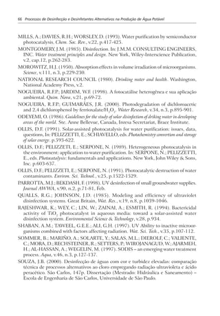 66 Processos de Desinfecção e Desinfetantes Alternativos na Produção de Água Potável
MILLS, A.; DAVIES, R.H.; WORSLEY, D. (1993). Water purification by semiconductor
photocatalysis. Chem. Soc. Rev., v.22, p.417-425.
MONTGOMERY, J.M. (1985). Disinfection. In: J.M.M. CONSULTING ENGINEERS,
INC. Water treatment principles and design. New York, Wiley-Interscience Publication,
v.2, cap.12, p.262-283.
MOROWITZ, H.J. (1950). Absorption effects in volume irradiation of microorganisms.
Science, v.111, n.3, p.229-230.
NATIONAL RESEARCH COUNCIL (1980). Drinking water and health. Washington,
National Academy Press, v.2.
NOGUEIRA, R.F.P.; JARDIM, W.F. (1998). A fotocatálise heterogênea e sua aplicação
ambiental. Quim. Nova, v.21, p.69-72.
NOGUEIRA, R.F.P.; GUIMARÃES, J.R. (2000). Photodegradation of dichloroacetic
and 2,4 dichlorophenol by ferrioxalate/H2
O2
. Water Research, v.34, n.3, p.895-901.
ODEYEMI, O. (1986). Guidelines for the study of solar disinfection of driking water in developing
areas of the world. Ste. Anne Bellevue, Canada, Inresa Secretariat, Brace Institute.
OLLIS, D.F. (1991). Solar-assisted photocatalysis for water purification: issues, data,
questions, In: PELIZZETTI, E.; SCHIAVELLO, eds. Photochemistry convertion and storage
of solar energy. p.593-622.
OLLIS, D.F.; PELIZZETI, E.; SERPONE, N. (1989). Heterogeneous photocatalysis in
the environment: application to water purification. In: SERPONE, N.; PELIZZETTI,
E., eds. Photocatalysis: fundamentals and applications. New York, John Wiley & Sons,
Inc. p.603-637.
OLLIS, D.F.; PELIZZETI, E.; SERPONE, N. (1991). Photocatalytic destruction of water
contaminants. Environ. Sci. Technol., v.25, p.1522-1529.
PARROTTA, M.J.; BEKDASH, F. (1998). UV desinfection of small groundwater supplies.
Journal AWWA, v.90, n.2, p.71-81, Feb.
QUALLS, R.G.; JOHNSON, J.D. (1985). Modeling and efficiency of ultraviolet
disinfection systems. Great Britain, Wat. Res., v.19, n.8, p.1039-1046.
RAJESHWAR, K.; WEY, C.; LIN, W.; ZAINAI, A.; ESMITH, R. (1994). Bactericidal
activity of TiO2
photocatalyst in aqueous media: toward a solar-assisted water
disinfection system. Environmental Science & Technology, v.28, p.934.
SHABAN, A.M.; TAWEEL, G.E.E.; ALI, G.H. (1997). UV Ability to inactive microor-
ganisms combined with factors affecting radiation. Wat. Sci. Tech., v.35, p.107-112.
SOMMER, B.; MARIÑO, A.; SOLARTE, Y.; SALAS, M.L.; DIEROLF, C.; VALIENTE,
C.; MORA, D.; RECHSTEINER, R.; SETTERS, P.; WIROJANAGUD, W.; AJARMEH,
H.; AL-HASSAN, A.; WEGELIN, M. (1997). SODIS – an emerging water treatment
process. Aqua, v.46, n.3, p.127-137.
SOUZA, J.B. (2000). Desinfecção de águas com cor e turbidez elevadas: comparação
técnica de processos alternativos ao cloro empregando radiação ultravioleta e ácido
peracético. São Carlos, 147p. Dissertação (Mestrado: Hidráulica e Saneamento) –
Escola de Engenharia de São Carlos, Universidade de São Paulo.
 