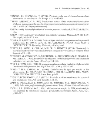 Cap. 3 Desinfecção com Agentes Físicos 67
TANAKA, K.; HISANAGA, T. (1994). Photodegradation of chlorofluorocarbon
alternatives on metal oxide. Sol. Energy, v.52, p.447-450.
TSENG, J.; HUANG, C.P. (1990). Mechanistic aspects of the photocatalytic oxidation
of phenol in aqueous solutions. In: Emerging technologies in hazardous waste management.
cap.2, p.422 (ACS symposium series).
USEPA (1998). Advanced photochemical oxidation processes. Handbook, EPA-625/R-98/004.
Dec.
USEPA (1999). Alternative desinfectants and oxidants. Guidance Manual, EPA 815-R-99-
014. cap.8, p.8.1- 8.25, abr.
VOHRA, M.S.; DAVIS, A.P. (1993). Photocatalytic oxidation: the process and its practical
applications. In: DAVIS, A.P., ed. MID-ATLANTIC INDUSTRIAL WASTE
CONFERENCE, 25. Proceedings.University of Maryland.
WATTS, R.J.; KONG, S.; ORR, M.; MILLER, G.; HENRY, B. (1995). Photocatalytic
inactivation of coliform bacteria and viruses in secondary waterwater effluent. Water
Research, v.29, p.95.
WEGELIN, M.; CANONICA, S.; MECHSNER, K.; FLEISCHMANN, T.; PESARO, F.;
METZLER, A. (1994). Solar water disinfection: scope on the process and analysis of
radiation experiments. Aqua, v.43, n.3, p.154-169.
WEI, T.-Y.; WAN, C.C. (1991). Heterogeneous photocatalytic oxidation of phenol with
titanium dioxide powders. Ind. Eng. Chem. Res., v.30, p.1293-1300.
WRIGHT, H.B.; CAIRNS, W.L. (1998). Desinfección de agua por medio de luz
ultravioleta. In: SIMPOSIO REGIONAL SOBRE CALIDAD DEL AGUA:
DESINFECCIÓN EFECTIVA, Lima, Peru, p.1-28.
YIP, R.W.; KONASEWICH, D.E. (1972). Ultraviolet sterilisation of water its potential
and limitations. Wat. Poll. Cont. Canada, p.14-18.
ZAPP, J.; SANTACRUZ, J.; MONCAYO, J.I.; MONTES, M.L.; HERNANDEZ, N.
(1987). Solar water purification in coffee growers climate. Tokyo, United Nations University.
ZIOLLI, R.L.; JARDIM, W.F. (1998). Mecanismo de reação do TiO2
na destruição
fotocatalítica de compostos orgânicos potencialmente tóxicos. Quim. Nova, v.21,
p.319-325.
 