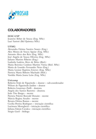 COLABORADORES
EESC-USP
Jeanette Béber de Souza (Eng. MSc)
Luci Sartori (Bel Química MSc)
UFMG
Alexandra Fátima Saraiva Soares (Eng.)
Alex Moura de Souza Aguiar (Eng. MSc)
Antonio Alves dos Reis (Eng. MSc)
José Angelo de Souza Oliveira (Eng. MSc)
Juliano Martins Ribeiro (Eng.)
Ludmila Ladeira Alves de Brito (Biol.)
Maria Berenice Cardoso Martins Vieira (Biol. MSc)
Maria de Lourdes Fernandes Neto (Eng.)
Maria Leonor Baptista Esteves (Eng. MSc)
Patrícia Maria Ribeiro Machado (Biol.)
Vanilda Maria Joana Leão (Eng. MSc)
Unicamp
Roberto Feijó de Figueiredo – doutor – sub-coordenador
Wilson de Figueiredo Jardim – doutor
Roberta Lourenço Ziolli - doutora
Angela dos Santos Barretto - doutora
João Tito Borges - mestre
Patrícia Pulcini Rosvald Donaire - mestre
Márcia Regina Assalin - mestre
Renata Ottina Ramos – mestre
Cecília Pereira Rodrigues – iniciação científica
Lucimara Meneghetti – iniciação científica
Juliana Falson Cavalca – iniciação científica
Sérgio Greif - biólogo
 