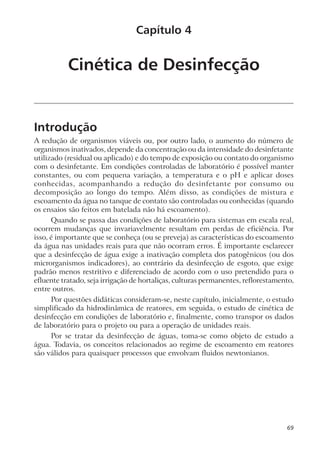 Cinética de Desinfecção
Introdução
A redução de organismos viáveis ou, por outro lado, o aumento do número de
organismos inativados, depende da concentração ou da intensidade do desinfetante
utilizado (residual ou aplicado) e do tempo de exposição ou contato do organismo
com o desinfetante. Em condições controladas de laboratório é possível manter
constantes, ou com pequena variação, a temperatura e o pH e aplicar doses
conhecidas, acompanhando a redução do desinfetante por consumo ou
decomposição ao longo do tempo. Além disso, as condições de mistura e
escoamento da água no tanque de contato são controladas ou conhecidas (quando
os ensaios são feitos em batelada não há escoamento).
Quando se passa das condições de laboratório para sistemas em escala real,
ocorrem mudanças que invariavelmente resultam em perdas de eficiência. Por
isso, é importante que se conheça (ou se preveja) as características do escoamento
da água nas unidades reais para que não ocorram erros. É importante esclarecer
que a desinfecção de água exige a inativação completa dos patogênicos (ou dos
microrganismos indicadores), ao contrário da desinfecção de esgoto, que exige
padrão menos restritivo e diferenciado de acordo com o uso pretendido para o
efluente tratado, seja irrigação de hortaliças, culturas permanentes, reflorestamento,
entre outros.
Por questões didáticas consideram-se, neste capítulo, inicialmente, o estudo
simplificado da hidrodinâmica de reatores, em seguida, o estudo de cinética de
desinfecção em condições de laboratório e, finalmente, como transpor os dados
de laboratório para o projeto ou para a operação de unidades reais.
Por se tratar da desinfecção de águas, toma-se como objeto de estudo a
água. Todavia, os conceitos relacionados ao regime de escoamento em reatores
são válidos para quaisquer processos que envolvam fluidos newtonianos.
Capítulo 4
69
 