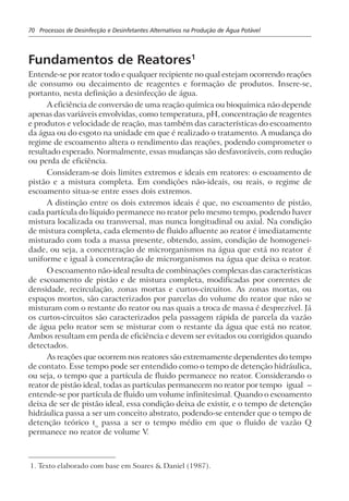 70 Processos de Desinfecção e Desinfetantes Alternativos na Produção de Água Potável
Fundamentos de Reatores1
Entende-se por reator todo e qualquer recipiente no qual estejam ocorrendo reações
de consumo ou decaimento de reagentes e formação de produtos. Insere-se,
portanto, nesta definição a desinfecção de água.
A eficiência de conversão de uma reação química ou bioquímica não depende
apenas das variáveis envolvidas, como temperatura, pH, concentração de reagentes
e produtos e velocidade de reação, mas também das características do escoamento
da água ou do esgoto na unidade em que é realizado o tratamento. A mudança do
regime de escoamento altera o rendimento das reações, podendo comprometer o
resultado esperado. Normalmente, essas mudanças são desfavoráveis, com redução
ou perda de eficiência.
Consideram-se dois limites extremos e ideais em reatores: o escoamento de
pistão e a mistura completa. Em condições não-ideais, ou reais, o regime de
escoamento situa-se entre esses dois extremos.
A distinção entre os dois extremos ideais é que, no escoamento de pistão,
cada partícula do líquido permanece no reator pelo mesmo tempo, podendo haver
mistura localizada ou transversal, mas nunca longitudinal ou axial. Na condição
de mistura completa, cada elemento de fluido afluente ao reator é imediatamente
misturado com toda a massa presente, obtendo, assim, condição de homogenei-
dade, ou seja, a concentração de microrganismos na água que está no reator é
uniforme e igual à concentração de microrganismos na água que deixa o reator.
O escoamento não-ideal resulta de combinações complexas das características
de escoamento de pistão e de mistura completa, modificadas por correntes de
densidade, recirculação, zonas mortas e curtos-circuitos. As zonas mortas, ou
espaços mortos, são caracterizados por parcelas do volume do reator que não se
misturam com o restante do reator ou nas quais a troca de massa é desprezível. Já
os curtos-circuitos são caracterizados pela passagem rápida de parcela da vazão
de água pelo reator sem se misturar com o restante da água que está no reator.
Ambos resultam em perda de eficiência e devem ser evitados ou corrigidos quando
detectados.
As reações que ocorrem nos reatores são extremamente dependentes do tempo
de contato. Esse tempo pode ser entendido como o tempo de detenção hidráulica,
ou seja, o tempo que a partícula de fluido permanece no reator. Considerando o
reator de pistão ideal, todas as partículas permanecem no reator por tempo igual –
entende-se por partícula de fluido um volume infinitesimal. Quando o escoamento
deixa de ser de pistão ideal, essa condição deixa de existir, e o tempo de detenção
hidráulica passa a ser um conceito abstrato, podendo-se entender que o tempo de
detenção teórico to
passa a ser o tempo médio em que o fluido de vazão Q
permanece no reator de volume V.
1. Texto elaborado com base em Soares & Daniel (1987).
 
