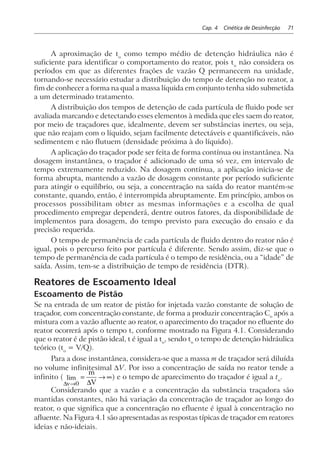 Cap. 4 Cinética de Desinfecção 71
A aproximação de to
como tempo médio de detenção hidráulica não é
suficiente para identificar o comportamento do reator, pois to
não considera os
períodos em que as diferentes frações de vazão Q permanecem na unidade,
tornando-se necessário estudar a distribuição do tempo de detenção no reator, a
fim de conhecer a forma na qual a massa líquida em conjunto tenha sido submetida
a um determinado tratamento.
A distribuição dos tempos de detenção de cada partícula de fluido pode ser
avaliada marcando e detectando esses elementos à medida que eles saem do reator,
por meio de traçadores que, idealmente, devem ser substâncias inertes, ou seja,
que não reajam com o líquido, sejam facilmente detectáveis e quantificáveis, não
sedimentem e não flutuem (densidade próxima à do líquido).
A aplicação do traçador pode ser feita de forma contínua ou instantânea. Na
dosagem instantânea, o traçador é adicionado de uma só vez, em intervalo de
tempo extremamente reduzido. Na dosagem contínua, a aplicação inicia-se de
forma abrupta, mantendo a vazão de dosagem constante por período suficiente
para atingir o equilíbrio, ou seja, a concentração na saída do reator mantém-se
constante, quando, então, é interrompida abruptamente. Em princípio, ambos os
processos possibilitam obter as mesmas informações e a escolha de qual
procedimento empregar dependerá, dentre outros fatores, da disponibilidade de
implementos para dosagem, do tempo previsto para execução do ensaio e da
precisão requerida.
O tempo de permanência de cada partícula de fluido dentro do reator não é
igual, pois o percurso feito por partícula é diferente. Sendo assim, diz-se que o
tempo de permanência de cada partícula é o tempo de residência, ou a “idade” de
saída. Assim, tem-se a distribuição de tempo de residência (DTR).
Reatores de Escoamento Ideal
Escoamento de Pistão
Se na entrada de um reator de pistão for injetada vazão constante de solução de
traçador, com concentração constante, de forma a produzir concentração Co
após a
mistura com a vazão afluente ao reator, o aparecimento do traçador no efluente do
reator ocorrerá após o tempo t, conforme mostrado na Figura 4.1. Considerando
que o reator é de pistão ideal, t é igual a to
, sendo to
o tempo de detenção hidráulica
teórico (to
= V/Q).
Para a dose instantânea, considera-se que a massa m de traçador será diluída
no volume infinitesimal ∆V. Por isso a concentração de saída no reator tende a
infinito (
∆ ∆v
m
V→
= → ∞
0
lim ) e o tempo de aparecimento do traçador é igual a to
.
Considerando que a vazão e a concentração da substância traçadora são
mantidas constantes, não há variação da concentração de traçador ao longo do
reator, o que significa que a concentração no efluente é igual à concentração no
afluente. Na Figura 4.1 são apresentadas as respostas típicas de traçador em reatores
ideias e não-ideiais.
 