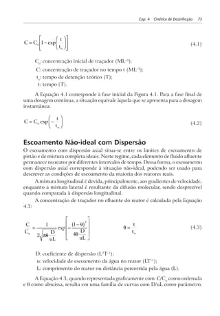Cap. 4 Cinética de Desinfecção 73
C C
t
t
o
o
= −
F
HG I
KJ
L
N
MM
O
Q
PP1 exp (4.1)
Co
: concentração inicial de traçador (ML–3
);
C: concentração de traçador no tempo t (ML–3
);
to
: tempo de detenção teórico (T);
t: tempo (T).
A Equação 4.1 corresponde à fase inicial da Figura 4.1. Para a fase final de
uma dosagem contínua, a situação equivale àquela que se apresenta para a dosagem
instantânea:
C C
t
t
o
o
= −
F
HG I
KJexp (4.2)
Escoamento Não-ideal com Dispersão
O escoamento com dispersão axial situa-se entre os limites de escoamento de
pistão e de mistura completa ideais. Neste regime, cada elemento de fluido afluente
permanece no reator por diferentes intervalos de tempo. Dessa forma, o escoamento
com dispersão axial corresponde à situação não-ideal, podendo ser usado para
descrever as condições de escoamento da maioria dos reatores reais.
A mistura longitudinal é devida, principalmente, aos gradientes de velocidade,
enquanto a mistura lateral é resultante da difusão molecular, sendo desprezível
quando comparada à dispersão longitudinal.
A concentração de traçador no efluente do reator é calculada pela Equação
4.3:
C
C D
uL
D
uL
o
= −
−
L
N
MMM
O
Q
PPP
1
2
1
4
2
πθ
θ
θ
exp
a f θ =
t
to
(4.3)
D: coeficiente de dispersão (L2
T–1
);
u: velocidade de escoamento da água no reator (LT–1
);
L: comprimento do reator ou distância percorrida pela água (L).
A Equação 4.3, quando representada graficamente com C/Co
como ordenada
e θ como abscissa, resulta em uma família de curvas com D/uL como parâmetro.
 