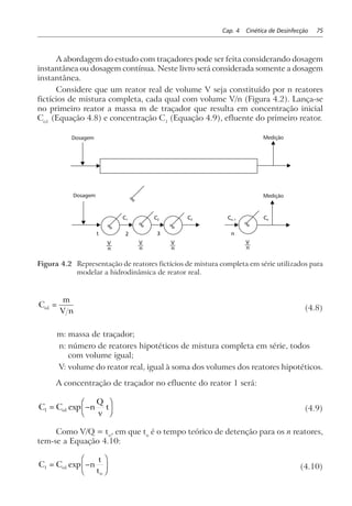 Cap. 4 Cinética de Desinfecção 75
A abordagem do estudo com traçadores pode ser feita considerando dosagem
instantânea ou dosagem contínua. Neste livro será considerada somente a dosagem
instantânea.
Considere que um reator real de volume V seja constituído por n reatores
fictícios de mistura completa, cada qual com volume V/n (Figura 4.2). Lança-se
no primeiro reator a massa m de traçador que resulta em concentração inicial
Co1 
(Equação 4.8) e concentração C1
(Equação 4.9), efluente do primeiro reator.
1 2 3 n
C1 C2 C3 Cn–1 Cn
n
V
n
V
n
V
n
V
∞
∞ ∞ ∞ ∞
Dosagem Medição
MediçãoDosagem
Figura 4.2 Representação de reatores fictícios de mistura completa em série utilizados para
modelar a hidrodinâmica de reator real.
C
m
V n
o1 = (4.8)
m: massa de traçador;
n: número de reatores hipotéticos de mistura completa em série, todos
com volume igual;
V: volume do reator real, igual à soma dos volumes dos reatores hipotéticos.
A concentração de traçador no efluente do reator 1 será:
C C n
Q
v
to1 1= −
F
HG I
KJexp (4.9)
Como V/Q = to
, em que to
é o tempo teórico de detenção para os n reatores,
tem-se a Equação 4.10:
C C n
t
t
o
o
1 1= −
F
HG I
KJexp (4.10)
 