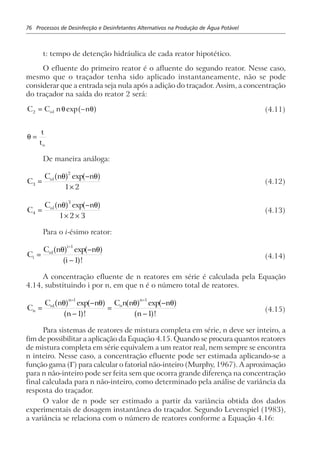 76 Processos de Desinfecção e Desinfetantes Alternativos na Produção de Água Potável
t: tempo de detenção hidráulica de cada reator hipotético.
O efluente do primeiro reator é o afluente do segundo reator. Nesse caso,
mesmo que o traçador tenha sido aplicado instantaneamente, não se pode
considerar que a entrada seja nula após a adição do traçador. Assim, a concentração
do traçador na saída do reator 2 será:
C C n no2 1= −θ θexpa f (4.11)
θ =
t
to
De maneira análoga:
C
C n no
3
1
2
1 2
=
−
×
θ θa f a fexp
(4.12)
C
C n no
4
1
3
1 2 3
=
−
× ×
θ θa f a fexp
(4.13)
Para o i-ésimo reator:
C
C n n
i
i
o
i
=
−
−
−
1
1
1
θ θa f a f
a f
exp
!
(4.14)
A concentração efluente de n reatores em série é calculada pela Equação
4.14, substituindo i por n, em que n é o número total de reatores.
C
C n n
n
C n n n
n
n
o
n
o
n
=
−
−
=
−
−
− −
1
1 1
1 1
θ θ θ θa f a f
a f
a f a f
a f
exp
!
exp
!
(4.15)
Para sistemas de reatores de mistura completa em série, n deve ser inteiro, a
fim de possibilitar a aplicação da Equação 4.15. Quando se procura quantos reatores
de mistura completa em série equivalem a um reator real, nem sempre se encontra
n inteiro. Nesse caso, a concentração efluente pode ser estimada aplicando-se a
função gama (Γ) para calcular o fatorial não-inteiro (Murphy, 1967). A aproximação
para n não-inteiro pode ser feita sem que ocorra grande diferença na concentração
final calculada para n não-inteiro, como determinado pela análise de variância da
resposta do traçador.
O valor de n pode ser estimado a partir da variância obtida dos dados
experimentais de dosagem instantânea do traçador. Segundo Levenspiel (1983),
a variância se relaciona com o número de reatores conforme a Equação 4.16:
 
