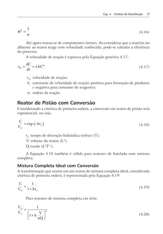Cap. 4 Cinética de Desinfecção 77
σ2 1
=
n
(4.16)
Até agora tratou-se de componentes inertes. Ao considerar que a matéria no
afluente ao reator reage com velocidade conhecida, pode-se calcular a eficiência
do processo.
A velocidade de reação é expressa pela Equação genérica 4.17:
r
dC
dt
kCN
n
= = ± (4.17)
rN
: velocidade de reação;
k: constante de velocidade de reação: positiva para formação de produtos
e negativa para consumo de reagentes;
n: ordem da reação.
Reator de Pistão com Conversão
Considerando a cinética de primeira ordem, a conversão em reator de pistão será
exponencial, ou seja:
C
C
kt
o
o= −exp b g (4.18)
to
: tempo de detenção hidráulica teórico (T);
V: volume do reator (L3
);
Q:vazão (L3
T–1
).
A Equação 4.18 também é válida para reatores de batelada com mistura
completa.
Mistura Completa Ideal com Conversão
A transformação que ocorre em um reator de mistura completa ideal, considerada
cinética de primeira ordem, é representada pela Equação 4.19:
C
C kto o
=
+
1
1 (4.19)
Para reatores de mistura completa em série:
C
C
k
V
nQ
n
o
n=
+
F
HG I
KJ
1
1 (4.20)
 