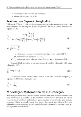 78 Processos de Desinfecção e Desinfetantes Alternativos na Produção de Água Potável
V: volume total dos reatores em série (L3
);
n: número de reatores em série.
Reatores com Dispersão Longitudinal
Wehner & Wilhem (1956) resolveram a equação para conversão em reatores com
o escoamento de pistão para reação de primeira ordem e, assim, obtiveram a
Equação 4.21:
C
C
a
uL
D
a
a uL
D
a
a uL
D
o
=
F
HG I
KJ
+
F
HG I
KJ − − −
F
HG I
KJ
4
1
2
1
2
1
2
2 2
exp
exp expa f a f (4.21)
a kt
D
uL
o= +1 4 (4.22)
u: velocidade média de escoamento do líquido no reator (LT–1
);
D: coeficiente de dispersão (L2
T–1
);
C, Co
: concentração no afluente e no efluente, respectivamente (ML–3
).
Quando D/uL aproxima-se de zero (reator de pistão), a Equação 4.21 tende
à Equação 4.23.
C
C
kt
o
o= −exp b g (4.23)
Da mesma forma, quando D/uL tende a infinito (mistura completa), a
Equação 4.23 tende à Equação 4.24.
C
C kto o
=
+
1
1 (4.24)
Modelação Matemática da Desinfecção
A associação da matemática a fenômenos naturais muitas vezes torna-se inevitável.
Essa curiosidade e a tentativa de descrever os fenômenos resultam no desen-
volvimento de modelos matemáticos que procuram representá-los por meio de
equações. Dada a complexidade dos fatores intervenientes, alguns de maior
influência, torna-se praticamente impossível transformar os mecanismos e as ações
em equações matemáticas.
 