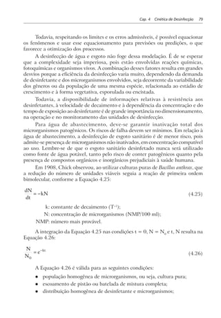 Cap. 4 Cinética de Desinfecção 79
Todavia, respeitando os limites e os erros admissíveis, é possível equacionar
os fenômenos e usar esse equacionamento para previsões ou predições, o que
favorece a otimização dos processos.
A desinfecção de água e esgoto não foge dessa modelação. É de se esperar
que a complexidade seja imperiosa, pois estão envolvidas reações químicas,
fotoquímicas e organismos vivos. A combinação desses fatores resulta em grandes
desvios porque a eficiência da desinfecção varia muito, dependendo da demanda
de desinfetante e dos microrganismos envolvidos, seja decorrente da variabilidade
dos gêneros ou da população de uma mesma espécie, relacionada ao estádio de
crescimento e à forma vegetativa, esporulada ou encistada.
Todavia, a disponibilidade de informações relativas à resistência aos
desinfetantes, à velocidade de decaimento e à dependência da concentração e do
tempo de exposição ao desinfetante é de grande importância no dimensionamento,
na operação e no monitoramento das unidades de desinfecção.
Para água de abastecimento, deve-se garantir inativação total dos
microrganismos patogênicos. Os riscos de falha devem ser mínimos. Em relação à
água de abastecimento, a desinfecção de esgoto sanitário é de menor risco, pois
admite-se presença de microrganismos não inativados, em concentração compatível
ao uso. Lembre-se de que o esgoto sanitário desinfetado nunca será utilizado
como fonte de água potável, tanto pelo risco de conter patogênicos quanto pela
presença de compostos orgânicos e inorgânicos prejudiciais à saúde humana.
Em 1908, Chick observou, ao utilizar culturas puras de Bacillus anthrax, que
a redução do número de unidades viáveis seguia a reação de primeira ordem
bimolecular, conforme a Equação 4.25:
dN
dt
kN= − (4.25)
k: constante de decaimento (T–1
);
N: concentração de microrganismos (NMP/100 ml);
NMP: número mais provável.
A integração da Equação 4.25 nas condições t = 0, N = N0
e t, N resulta na
Equação 4.26:
N
N
e kt
0
= −
(4.26)
A Equação 4.26 é válida para as seguintes condições:
l população homogênea de microrganismos, ou seja, cultura pura;
l escoamento de pistão ou batelada de mistura completa;
l distribuição homogênea de desinfetante e microrganismos;
 