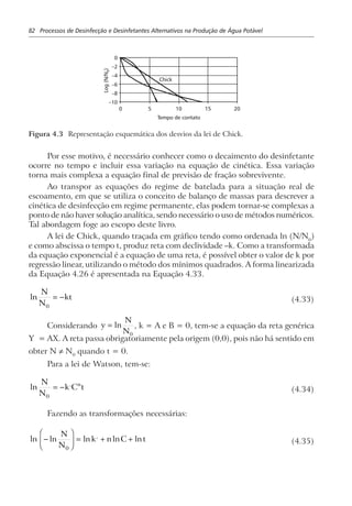 82 Processos de Desinfecção e Desinfetantes Alternativos na Produção de Água Potável
0 5
0
–2
–4
–6
–8
–10
10 15 20
Chick
Log(N/N)0
Tempo de contato
Figura 4.3 Representação esquemática dos desvios da lei de Chick.
Por esse motivo, é necessário conhecer como o decaimento do desinfetante
ocorre no tempo e incluir essa variação na equação de cinética. Essa variação
torna mais complexa a equação final de previsão de fração sobrevivente.
Ao transpor as equações do regime de batelada para a situação real de
escoamento, em que se utiliza o conceito de balanço de massas para descrever a
cinética de desinfecção em regime permanente, elas podem tornar-se complexas a
ponto de não haver solução analítica, sendo necessário o uso de métodos numéricos.
Tal abordagem foge ao escopo deste livro.
A lei de Chick, quando traçada em gráfico tendo como ordenada ln (N/N0
)
e como abscissa o tempo t, produz reta com declividade –k. Como a transformada
da equação exponencial é a equação de uma reta, é possível obter o valor de k por
regressão linear, utilizando o método dos mínimos quadrados. A forma linearizada
da Equação 4.26 é apresentada na Equação 4.33.
ln
N
N
kt
0
= − (4.33)
Considerando y
N
N
= ln
0
, k = A e B = 0, tem-se a equação da reta genérica
Y = AX. A reta passa obrigatoriamente pela origem (0,0), pois não há sentido em
obter N ≠ N0
quando t = 0.
Para a lei de Watson, tem-se:
ln ,N
N
k C tn
0
= − (4.34)
Fazendo as transformações necessárias:
ln ln ln ln ln,
−
F
HG
I
KJ = + +
N
N
k n C t
0
(4.35)
 