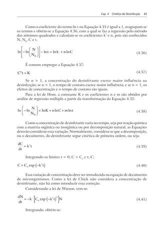Cap. 4 Cinética de Desinfecção 83
Como o coeficiente do termo ln t na Equação 4.35 é igual a 1, reagrupam-se
os termos e obtém-se a Equação 4.36, com a qual se faz a regressão pelo método
dos mínimos quadrados e calculam-se os coeficientes k’ e n, pois são conhecidos
N, N0
, C e t.
ln ln ln ln ln,
−
F
HG
I
KJ
L
N
MM
O
Q
PP
− = +
N
N
t k n C
0
(4.36)
É comum empregar a Equação 4.37:
C t Kn
= (4.37)
Se n > 1, a concentração do desinfetante exerce maior influência na
desinfecção; se n < 1, o tempo de contato exerce maior influência; e se n = 1, os
efeitos de concentração e o tempo de contato são iguais.
Para a lei de Hom, a constante K e os coeficientes n e m são obtidos por
análise de regressão múltipla a partir da transformação da Equação 4.32:
ln ln ln ln ln−
F
HG
I
KJ = + +
N
N
K n C m t
0
(4.38)
Como a concentração de desinfetante varia no tempo, seja por reação química
com a matéria orgânica ou inorgânica ou por decomposição natural, as Equações
deverão considerar essa variação. Normalmente, considera-se que a decomposição,
ou o decaimento, do desinfetante segue cinética de primeira ordem, ou seja:
dC
dt
k t= ∗
(4.39)
Integrando os limites t = 0, C = Co
e t; C:
C C k to= − ∗
exp c h (4.40)
Essa variação de concentração deve ser introduzida na equação de decaimento
de microrganismos. Como a lei de Chick não considera a concentração de
desinfetante, não há como introduzir essa correção.
Considerando a lei de Watson, tem-se:
dN
dt
k C k t No
n
= − − ∗,
exp c h (4.41)
Integrando, obtém-se:
 