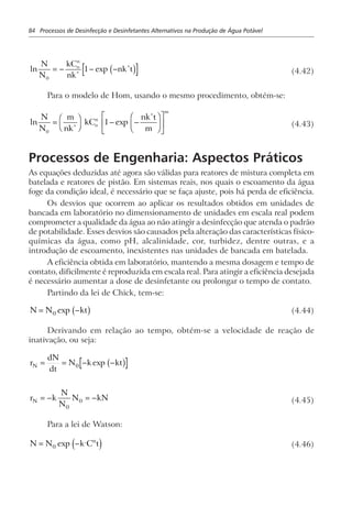 84 Processos de Desinfecção e Desinfetantes Alternativos na Produção de Água Potável
ln exp
N
N
kC
nk
nk to
n
0
1= − − −∗
∗
c h (4.42)
Para o modelo de Hom, usando o mesmo procedimento, obtém-se:
ln exp
N
N
m
nk
kC
nk t
m
o
n
m
0
1=
F
H
I
K − −
F
HG I
KJL
NM O
QP∗
∗
(4.43)
Processos de Engenharia: Aspectos Práticos
As equações deduzidas até agora são válidas para reatores de mistura completa em
batelada e reatores de pistão. Em sistemas reais, nos quais o escoamento da água
foge da condição ideal, é necessário que se faça ajuste, pois há perda de eficiência.
Os desvios que ocorrem ao aplicar os resultados obtidos em unidades de
bancada em laboratório no dimensionamento de unidades em escala real podem
comprometer a qualidade da água ao não atingir a desinfecção que atenda o padrão
de potabilidade. Esses desvios são causados pela alteração das características físico-
químicas da água, como pH, alcalinidade, cor, turbidez, dentre outras, e a
introdução de escoamento, inexistentes nas unidades de bancada em batelada.
A eficiência obtida em laboratório, mantendo a mesma dosagem e tempo de
contato, dificilmente é reproduzida em escala real. Para atingir a eficiência desejada
é necessário aumentar a dose de desinfetante ou prolongar o tempo de contato.
Partindo da lei de Chick, tem-se:
N N kt= −0 exp b g (4.44)
Derivando em relação ao tempo, obtém-se a velocidade de reação de
inativação, ou seja:
r
dN
dt
N k ktN = = − −0 exp b g
r k
N
N
N kNN = − = −
0
0 (4.45)
Para a lei de Watson:
N N k C tn
= −0 exp ,
d i (4.46)
 