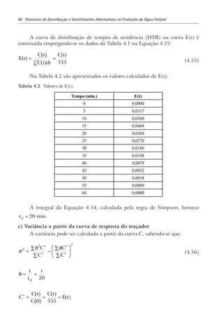 88 Processos de Desinfecção e Desinfetantes Alternativos na Produção de Água Potável
A curva de distribuição de tempos de residência (DTR) ou curva E(t) é
construída empregando-se os dados da Tabela 4.1 na Equação 4.55:
E t
C t
C t dt
C t
a f a f
a f
a f=
z
=∞
0
555 (4.55)
Na Tabela 4.2 são apresentados os valores calculados de E(t).
Tabela 4.2 Valores de E(t).
Tempo (min.) E(t)
0 0,0000
5 0,0117
10 0,0360
15 0,0468
20 0,0360
25 0,0270
30 0,0180
35 0,0108
40 0,0079
45 0,0032
50 0,0018
55 0,0009
60 0,0000
A integral da Equação 4.54, calculada pela regra de Simpson, fornece
td = 20 min.
c) Variância a partir da curva de resposta do traçador
A variância pode ser calculada a partir da curva C, sabendo-se que:
σ
θ θ2
2 2
=
∑
∑
−
∑
∑
F
HG
I
KJ
∗
∗
∗
∗
C
C
C
C
(4.56)
θ = =
t
t
t
d 20
C
C t
C
C t
E t∗
= = =
a f
b g
a f a f0 555
 