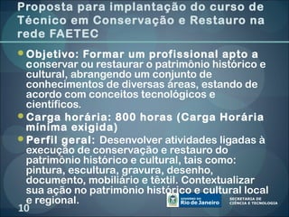 Proposta para implantação do curso de
Técnico em Conservação e Restauro na
rede FAETEC
Objetivo: Formar um profissional apto a
 conservar ou restaurar o patrimônio histórico e
 cultural, abrangendo um conjunto de
 conhecimentos de diversas áreas, estando de
 acordo com conceitos tecnológicos e
 científicos.
Carga horária: 800 horas (Carga Horária
 mínima exigida)
Perfil geral: Desenvolver atividades ligadas à
 execução de conservação e restauro do
 patrimônio histórico e cultural, tais como:
 pintura, escultura, gravura, desenho,
 documento, mobiliário e têxtil. Contextualizar
 sua ação no patrimônio histórico e cultural local
 e regional.
10
 