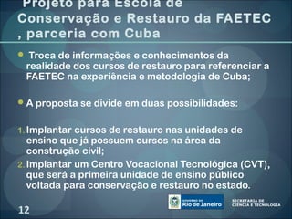 Projeto para Escola de
Conservação e Restauro da FAETEC
, parceria com Cuba
 Troca de informações e conhecimentos da
    realidade dos cursos de restauro para referenciar a
    FAETEC na experiência e metodologia de Cuba;
 
 A proposta se divide em duas possibilidades:
 
1. Implantar cursos de restauro nas unidades de
   ensino que já possuem cursos na área da
   construção civil;
2. Implantar um Centro Vocacional Tecnológica (CVT),
   que será a primeira unidade de ensino público
   voltada para conservação e restauro no estado.

12
 