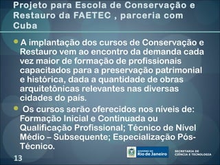 Projeto para Escola de Conservação e
Restauro da FAETEC , parceria com
Cuba
A implantação dos cursos de Conservação e
 Restauro vem ao encontro da demanda cada
 vez maior de formação de profissionais
 capacitados para a preservação patrimonial
 e histórica, dada a quantidade de obras
 arquitetônicas relevantes nas diversas
 cidades do país.
 Os cursos serão oferecidos nos níveis de:
 Formação Inicial e Continuada ou
 Qualificação Profissional; Técnico de Nível
 Médio – Subsequente; Especialização Pós-
 Técnico.
13
 