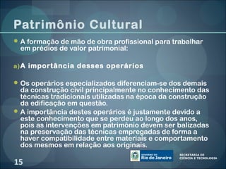 Patrimônio Cultural
 A formação de mão de obra profissional para trabalhar
 em prédios de valor patrimonial:

a) A importância desses operários

 Os operários especializados diferenciam-se dos demais
  da construção civil principalmente no conhecimento das
  técnicas tradicionais utilizadas na época da construção
  da edificação em questão.
 A importância destes operários é justamente devido a
  este conhecimento que se perdeu ao longo dos anos,
  pois as intervenções em patrimônio devem ser balizadas
  na preservação das técnicas empregadas de forma a
  haver compatibilidade entre materiais e comportamento
  dos mesmos em relação aos originais.

15
 