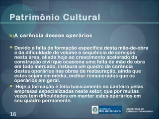 Patrimônio Cultural

b) A carência desses operários

 Devido a falta de formação específica desta mão-de-obra
 e da dificuldade de volume e sequência de serviços
 nesta área, aliada hoje ao crescimento acelerado da
 construção civil que ocasiona uma falta de mão de obra
 em todo mercado, instaura um quadro de carência
 destes operários nas obras de restauração, ainda que
 estes sejam em média, melhor remunerados que os
 operários em geral.
 Hoje a formação é feita basicamente no canteiro pelas
 empresas especializadas neste setor, que por muitas
 vezes tem dificuldades em manter estes operários em
 seu quadro permanente.

16
 