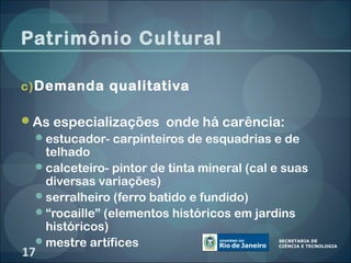 Patrimônio Cultural

c) Demanda qualitativa

As especializações onde há carência:
 estucador- carpinteiros de esquadrias e de
  telhado
 calceteiro- pintor de tinta mineral (cal e suas
  diversas variações)
 serralheiro (ferro batido e fundido)
 “rocaille” (elementos históricos em jardins
  históricos)
 mestre artífices
17
 