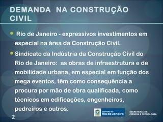 DEMANDA NA CONSTRUÇÃO
CIVIL
 Rio de Janeiro - expressivos investimentos em

 especial na área da Construção Civil.
Sindicato da Indústria da Construção Civil do

 Rio de Janeiro: as obras de infraestrutura e de
 mobilidade urbana, em especial em função dos
 mega eventos, têm como consequência a
 procura por mão de obra qualificada, como
 técnicos em edificações, engenheiros,
 pedreiros e outros.
2
 