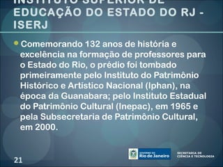 INSTITUTO SUPERIOR DE
EDUCAÇÃO DO ESTADO DO RJ -
ISERJ
Comemorando 132 anos de história e
 excelência na formação de professores para
 o Estado do Rio, o prédio foi tombado
 primeiramente pelo Instituto do Patrimônio
 Histórico e Artístico Nacional (Iphan), na
 época da Guanabara; pelo Instituto Estadual
 do Patrimônio Cultural (Inepac), em 1965 e
 pela Subsecretaria de Patrimônio Cultural,
 em 2000.


21
 