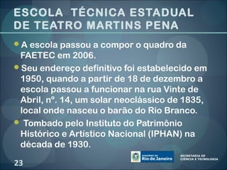 ESCOLA TÉCNICA ESTADUAL
DE TEATRO MARTINS PENA
A escola passou a compor o quadro da
 FAETEC em 2006.
Seu endereço definitivo foi estabelecido em
 1950, quando a partir de 18 de dezembro a
 escola passou a funcionar na rua Vinte de
 Abril, nº. 14, um solar neoclássico de 1835,
 local onde nasceu o barão do Rio Branco.
 Tombado pelo Instituto do Patrimônio
 Histórico e Artístico Nacional (IPHAN) na
 década de 1930.

23
 