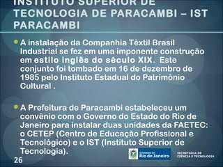 INSTITUTO SUPERIOR DE
TECNOLOGIA DE PARACAMBI – IST
PARACAMBI
A instalação da Companhia Têxtil Brasil
 Industrial se fez em uma imponente construção
 em estilo inglês do século XIX . Este
 conjunto foi tombado em 16 de dezembro de
 1985 pelo Instituto Estadual do Patrimônio
 Cultural .

A Prefeitura de Paracambi estabeleceu um
 convênio com o Governo do Estado do Rio de
 Janeiro para instalar duas unidades da FAETEC:
 o CETEP (Centro de Educação Profissional e
 Tecnológico) e o IST (Instituto Superior de
 Tecnologia).
26
 
