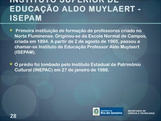 INSTITUTO SUPERIOR DE
EDUCAÇÃO ALDO MUYLAERT -
ISEPAM
 Primeira instituição de formação de professores criado no
  Norte Fluminense. Originou-se da Escola Normal de Campos,
  criada em 1894. A partir de 2 de agosto de 1965, passou a
  chamar-se Instituto de Educação Professor Aldo Muylaert
  (ISEPAM).

 O prédio foi tombado pelo Instituto Estadual de Patrimônio
  Cultural (INEPAC) em 27 de janeiro de 1988.




28
 