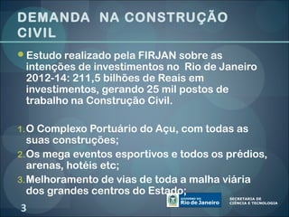 DEMANDA NA CONSTRUÇÃO
CIVIL
Estudo realizado pela FIRJAN sobre as
 intenções de investimentos no Rio de Janeiro
 2012-14: 211,5 bilhões de Reais em
 investimentos, gerando 25 mil postos de
 trabalho na Construção Civil.

1. O Complexo Portuário do Açu, com todas as
   suas construções;
2. Os mega eventos esportivos e todos os prédios,
   arenas, hotéis etc;
3. Melhoramento de vias de toda a malha viária
   dos grandes centros do Estado;
3
 