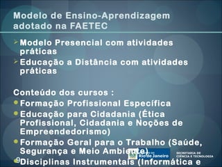 Modelo de Ensino-Aprendizagem
adotado na FAETEC
 Modelo Presencial com atividades
  práticas
 Educação a Distância com atividades
  práticas

Conteúdo dos cursos :
Formação Profissional Específica
Educação para Cidadania (Ética
 Profissional, Cidadania e Noções de
 Empreendedorismo)
Formação Geral para o Trabalho (Saúde,
 Segurança e Meio Ambiente)
9
Disciplinas Instrumentais (Informática e
 