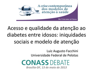 Acesso	
  e	
  qualidade	
  da	
  atenção	
  ao	
  
diabetes	
  entre	
  idosos:	
  iniquidades	
  
sociais	
  e	
  modelo	
  de	
  atenção	
  
Brasília-­‐DF,	
  13	
  de	
  maio	
  de	
  2013	
  
Luiz	
  Augusto	
  Facchini	
  
Universidade	
  Federal	
  de	
  Pelotas	
  
 