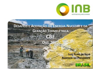DESAFIOS E ACEITAÇÃO DA ENERGIA NUCLEAR E DA
            GERAÇÃO TERMELÉTRICA
                   CBE
                 OUT. 2012

                                  LUIZ FILIPE DA SILVA
                             ASSESSOR DO PRESIDENTE
 