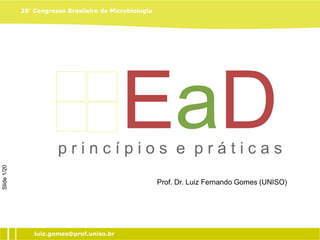 25° Congresso Brasileiro de Microbiologia




                                            EaD
                        princípios e práticas
Slide 1/20




                                                                     Prof. Dr. Luiz Fernando Gomes
                                                         Prof. Dr. Luiz Fernando Gomes (UNISO)




                 luiz.gomes@prof.uniso.br
 
