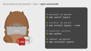Gerenciadores de pacotes > npm > npm commands
# procurar um pacote
$ npm search jquery
# instalar um pacote
$ npm install jquery --save
# atualizar pacotes
$ npm update
# remover um pacote
$ npm uninstall jquery
 
