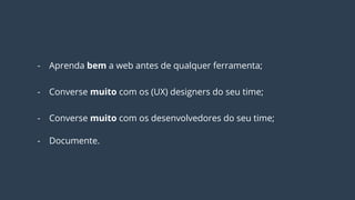 - Aprenda bem a web antes de qualquer ferramenta;
- Converse muito com os (UX) designers do seu time;
- Converse muito com os desenvolvedores do seu time;
- Documente.
 