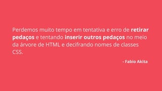 Perdemos muito tempo em tentativa e erro de retirar
pedaços e tentando inserir outros pedaços no meio
da árvore de HTML e decifrando nomes de classes
CSS.
- Fabio Akita
 