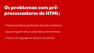 Os problemas com pré-
processadores de HTML:
- Pré-processadores geralmente são mais complexos;
- Quase ninguém olha o output dessas ferramentas;
- O futuro da linguagem é sempre ela mesma!
 