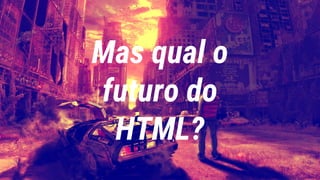 Mas qual o
futuro do
HTML?
 