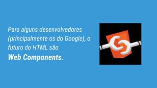 Para alguns desenvolvedores
(principalmente os do Google), o
futuro do HTML são
Web Components.
 