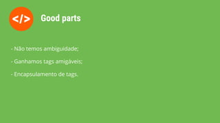 Good parts
- Não temos ambiguidade;
- Ganhamos tags amigáveis;
- Encapsulamento de tags.
 