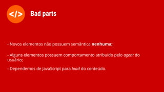 - Novos elementos não possuem semântica nenhuma;
- Alguns elementos possuem comportamento atribuído pelo agent do
usuário;
- Dependemos de JavaScript para load do conteúdo.
Bad parts
 