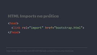 HTML Imports na prática
<head>
<link rel="import" href="bootstrap.html">
</head>
http://www.akitaonrails.com/2014/07/06/web-components-e-uma-revolucao
 
