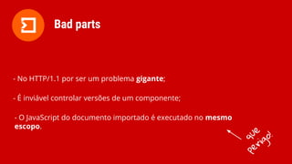 - No HTTP/1.1 por ser um problema gigante;
- É inviável controlar versões de um componente;
- O JavaScript do documento importado é executado no mesmo
escopo.
Bad parts
que
perigo!
 