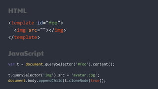 HTML
<template id="foo">
<img src=""></img>
</template>
JavaScript
var t = document.querySelector('#foo').content();
t.querySelector('img').src = 'avatar.jpg';
document.body.appendChild(t.cloneNode(true));
 