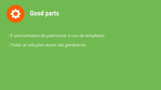 Good parts
- É uma tentativa de padronizar o uso de templates;
- Todas as soluções atuais são gambiarras.
 