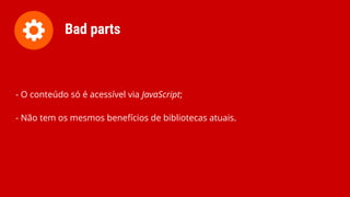 - O conteúdo só é acessível via JavaScript;
- Não tem os mesmos benefícios de bibliotecas atuais.
Bad parts
 